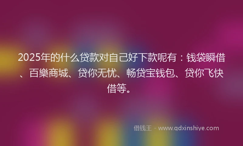 2025年的什么贷款对自己好下款呢有：钱袋瞬借、百樂商城、贷你无忧、畅贷宝钱包、贷你飞快借等。