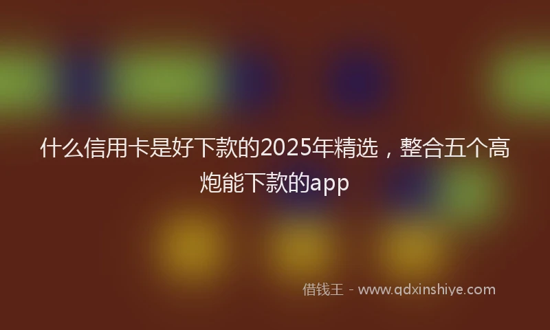 什么信用卡是好下款的2025年精选，整合五个高炮能下款的app
