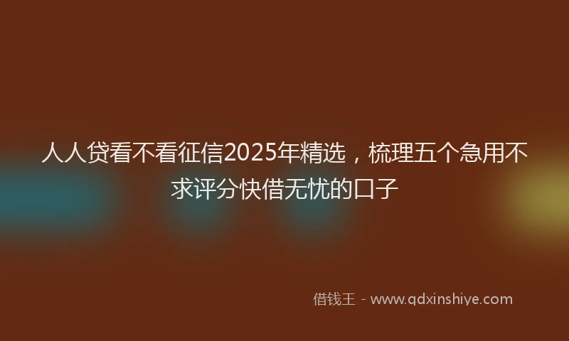 人人贷看不看征信2025年精选，梳理五个急用不求评分快借无忧的口子