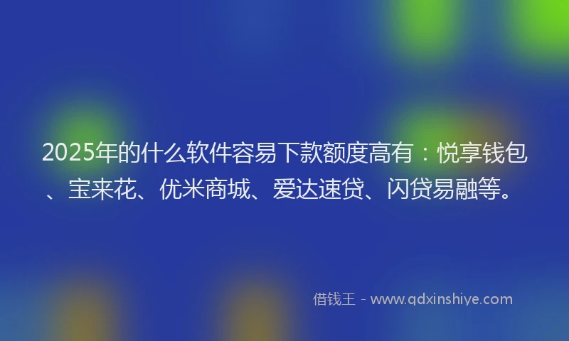 2025年的什么软件容易下款额度高有：悦享钱包、宝来花、优米商城、爱达速贷、闪贷易融等。