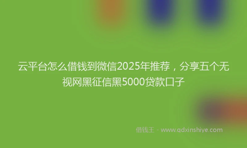 云平台怎么借钱到微信2025年推荐，分享五个无视网黑征信黑5000贷款口子