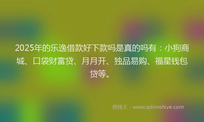 2025年的乐逸借款好下款吗是真的吗有：小狗商城、口袋财富贷、月月开、独品易购、福星钱包贷等。