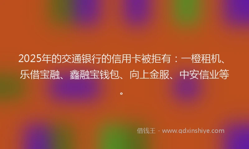 2025年的交通银行的信用卡被拒有：一橙租机、乐借宝融、鑫融宝钱包、向上金服、中安信业等。