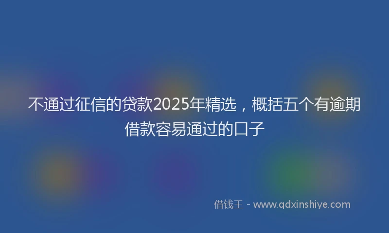 不通过征信的贷款2025年精选，概括五个有逾期借款容易通过的口子