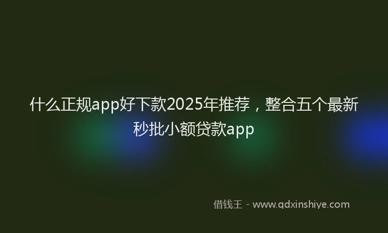 什么正规app好下款2025年推荐，整合五个最新秒批小额贷款app