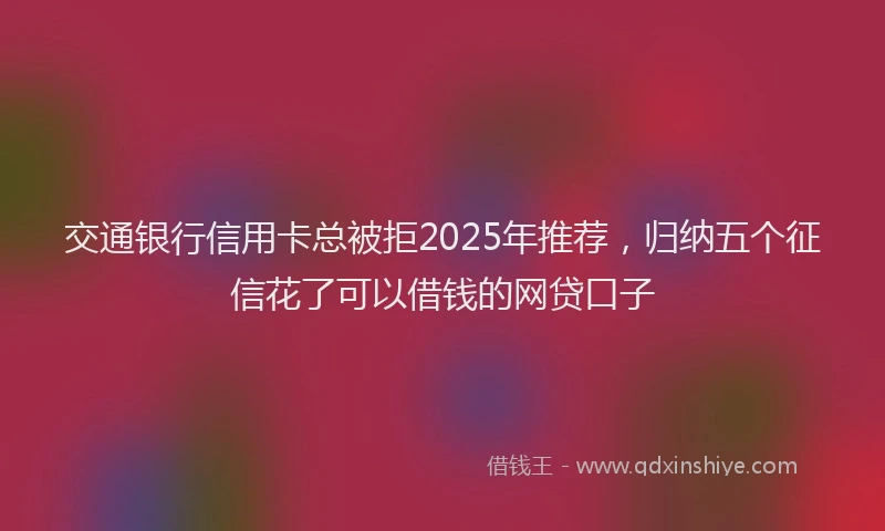 交通银行信用卡总被拒2025年推荐，归纳五个征信花了可以借钱的网贷口子