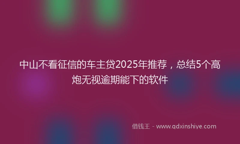 中山不看征信的车主贷2025年推荐，总结5个高炮无视逾期能下的软件