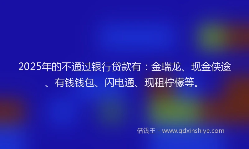2025年的不通过银行贷款有：金瑞龙、现金侠途、有钱钱包、闪电通、现租柠檬等。