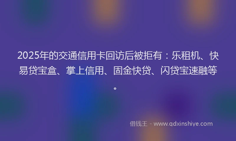 2025年的交通信用卡回访后被拒有：乐租机、快易贷宝盒、掌上信用、固金快贷、闪贷宝速融等。