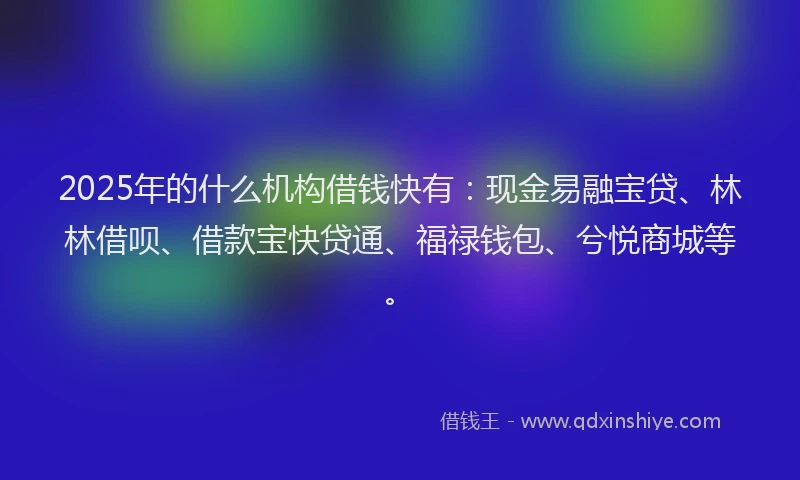 2025年的什么机构借钱快有：现金易融宝贷、林林借呗、借款宝快贷通、福禄钱包、兮悦商城等。