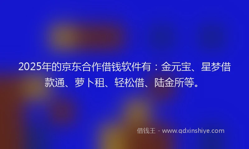 2025年的京东合作借钱软件有：金元宝、星梦借款通、萝卜租、轻松借、陆金所等。