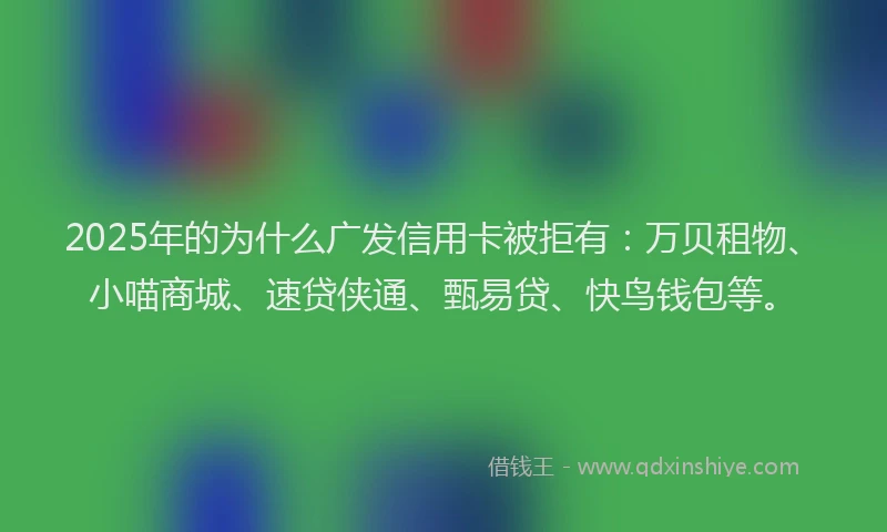 2025年的为什么广发信用卡被拒有：万贝租物、小喵商城、速贷侠通、甄易贷、快鸟钱包等。