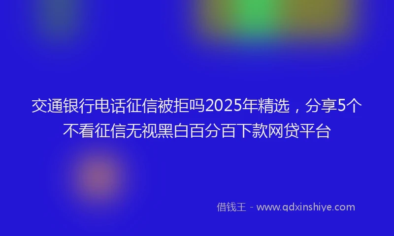 交通银行电话征信被拒吗2025年精选，分享5个不看征信无视黑白百分百下款网贷平台