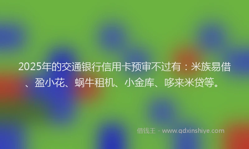 2025年的交通银行信用卡预审不过有：米族易借、盈小花、蜗牛租机、小金库、哆来米贷等。