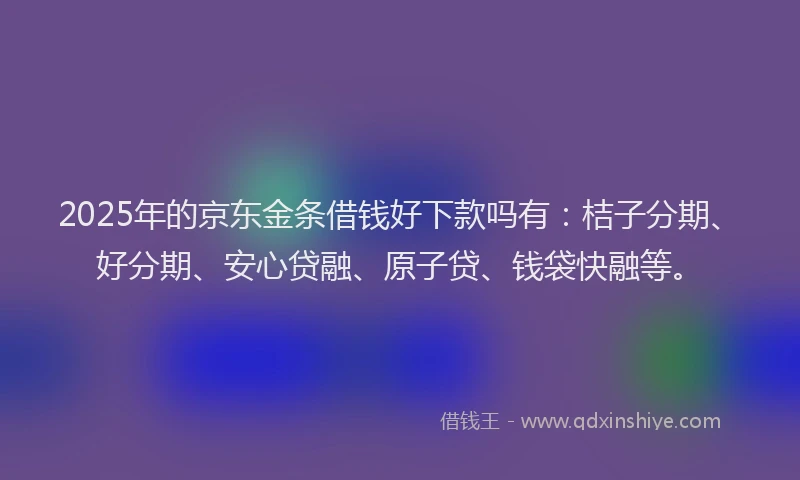 2025年的京东金条借钱好下款吗有：桔子分期、好分期、安心贷融、原子贷、钱袋快融等。