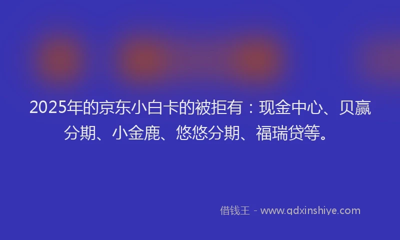 2025年的京东小白卡的被拒有：现金中心、贝赢分期、小金鹿、悠悠分期、福瑞贷等。