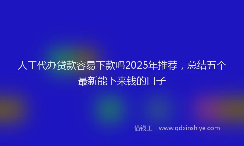 人工代办贷款容易下款吗2025年推荐，总结五个最新能下来钱的口子