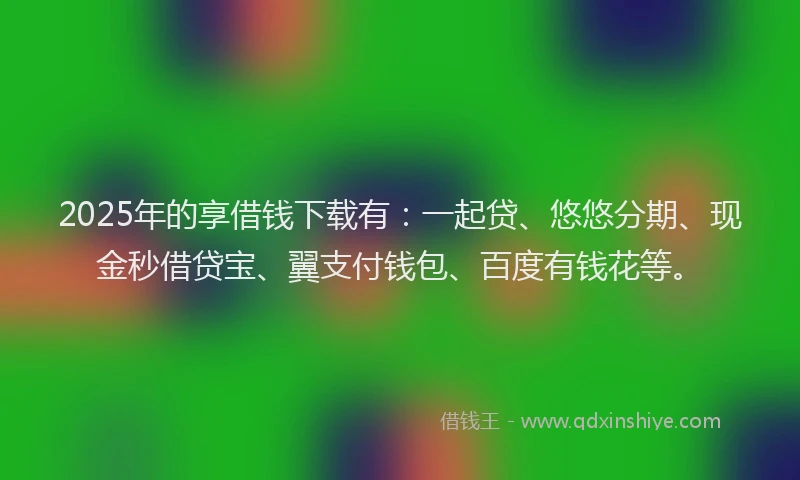 2025年的享借钱下载有：一起贷、悠悠分期、现金秒借贷宝、翼支付钱包、百度有钱花等。