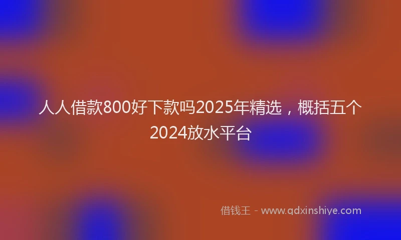 人人借款800好下款吗2025年精选，概括五个2024放水平台