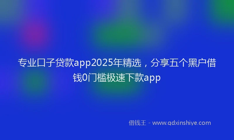专业口子贷款app2025年精选，分享五个黑户借钱0门槛极速下款app
