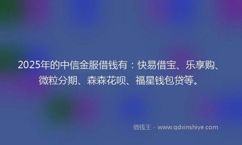 2025年的中信金服借钱有：快易借宝、乐享购、微粒分期、森森花呗、福星钱包贷等。