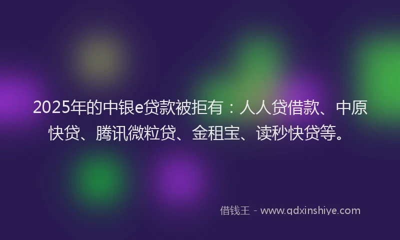 2025年的中银e贷款被拒有：人人贷借款、中原快贷、腾讯微粒贷、金租宝、读秒快贷等。
