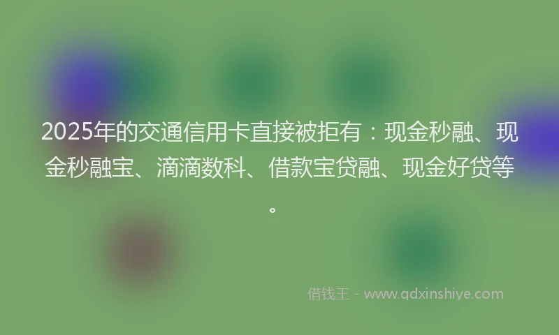 2025年的交通信用卡直接被拒有：现金秒融、现金秒融宝、滴滴数科、借款宝贷融、现金好贷等。