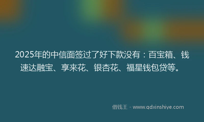 2025年的中信面签过了好下款没有：百宝箱、钱速达融宝、享来花、银杏花、福星钱包贷等。