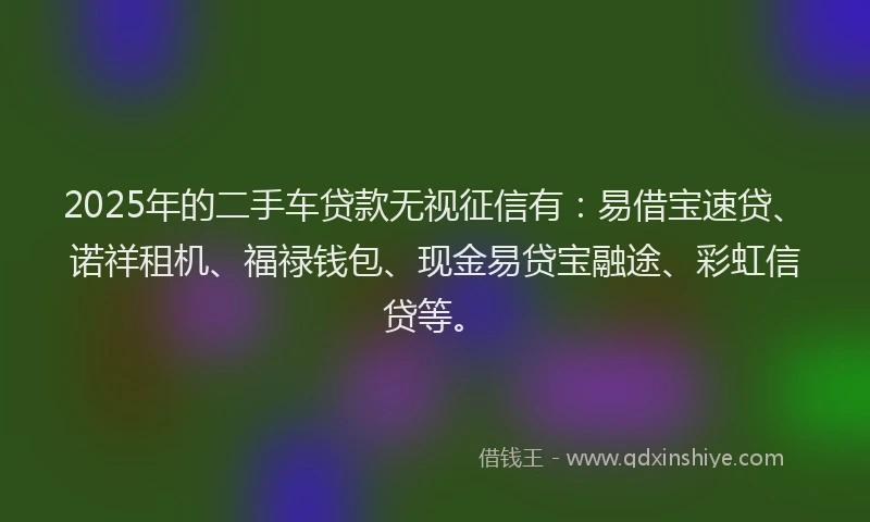 2025年的二手车贷款无视征信有：易借宝速贷、诺祥租机、福禄钱包、现金易贷宝融途、彩虹信贷等。