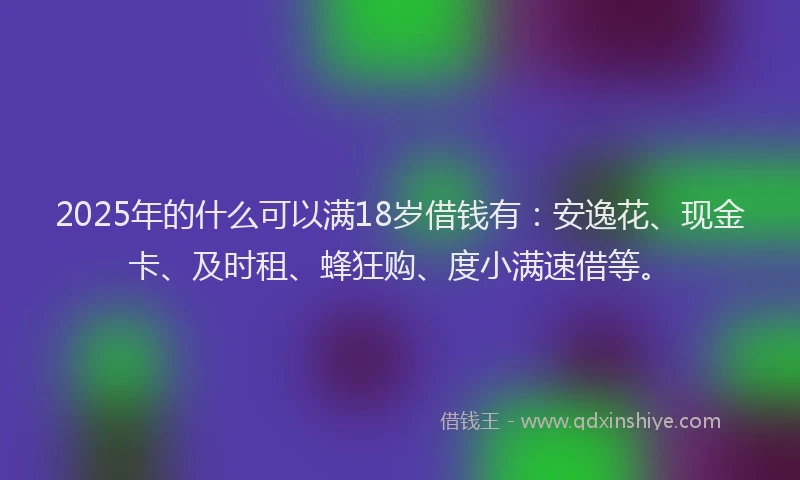 2025年的什么可以满18岁借钱有：安逸花、现金卡、及时租、蜂狂购、度小满速借等。