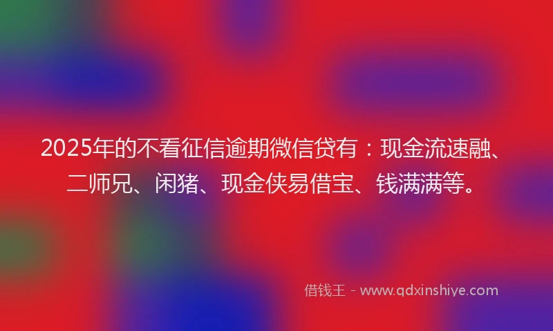 2025年的不看征信逾期微信贷有：现金流速融、二师兄、闲猪、现金侠易借宝、钱满满等。