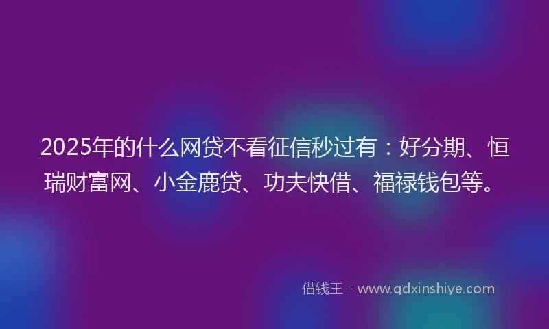 2025年的什么网贷不看征信秒过有：好分期、恒瑞财富网、小金鹿贷、功夫快借、福禄钱包等。
