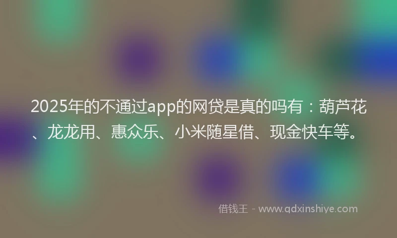 2025年的不通过app的网贷是真的吗有：葫芦花、龙龙用、惠众乐、小米随星借、现金快车等。