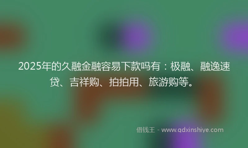 2025年的久融金融容易下款吗有：极融、融逸速贷、吉祥购、拍拍用、旅游购等。