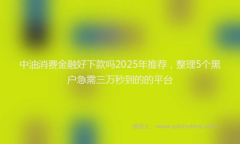 中油消费金融好下款吗2025年推荐，整理5个黑户急需三万秒到的的平台