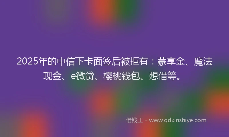 2025年的中信下卡面签后被拒有：蒙享金、魔法现金、e微贷、樱桃钱包、想借等。
