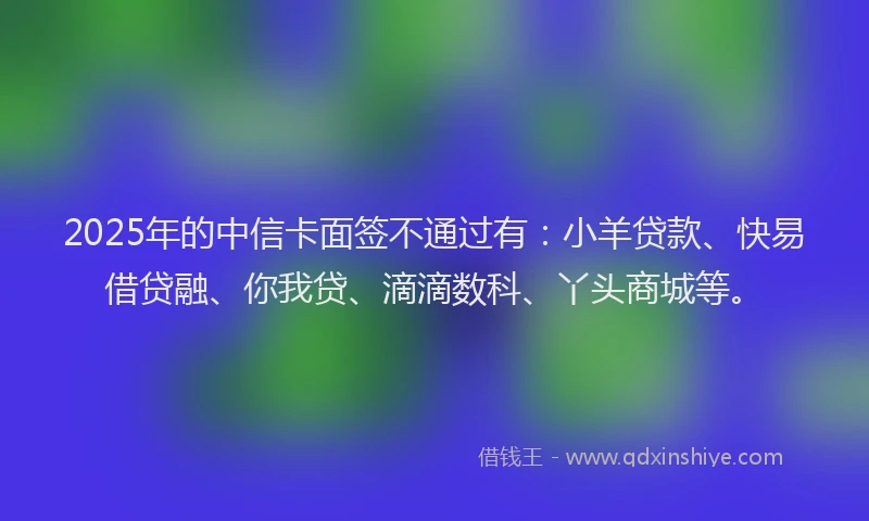 2025年的中信卡面签不通过有：小羊贷款、快易借贷融、你我贷、滴滴数科、丫头商城等。