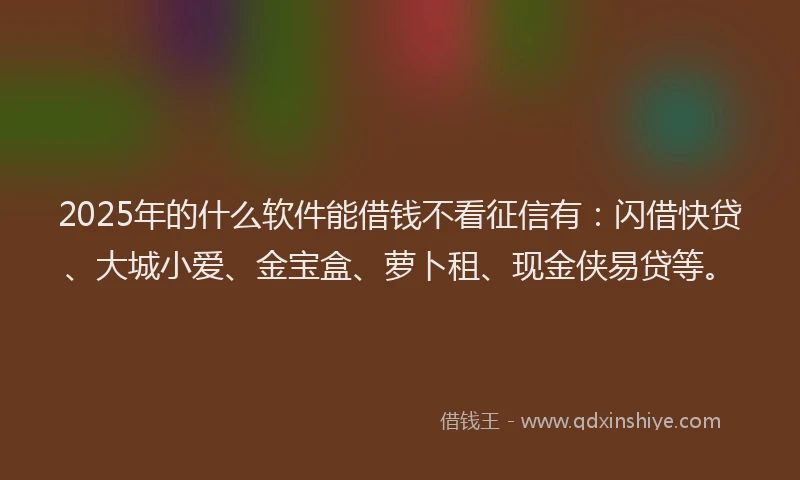 2025年的什么软件能借钱不看征信有：闪借快贷、大城小爱、金宝盒、萝卜租、现金侠易贷等。