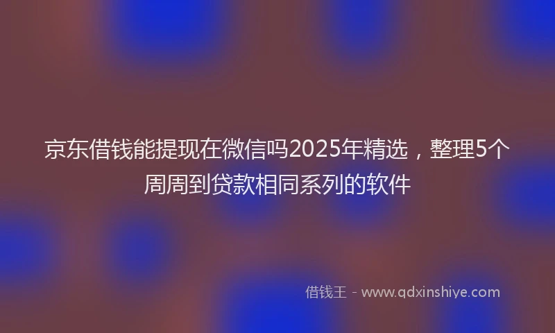 京东借钱能提现在微信吗2025年精选，整理5个周周到贷款相同系列的软件