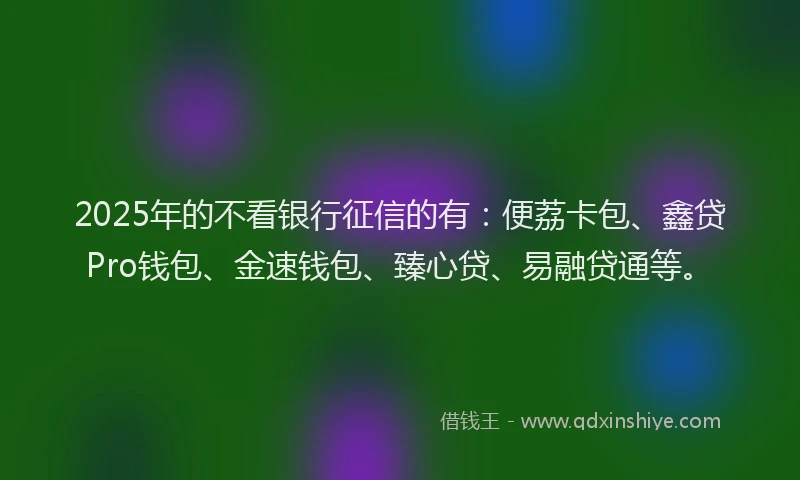 2025年的不看银行征信的有：便荔卡包、鑫贷Pro钱包、金速钱包、臻心贷、易融贷通等。
