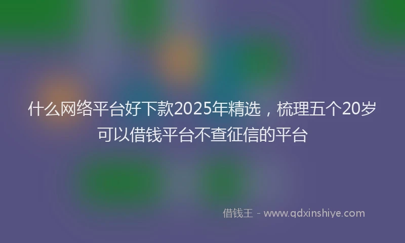 什么网络平台好下款2025年精选，梳理五个20岁可以借钱平台不查征信的平台