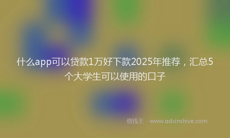 什么app可以贷款1万好下款2025年推荐，汇总5个大学生可以使用的口子