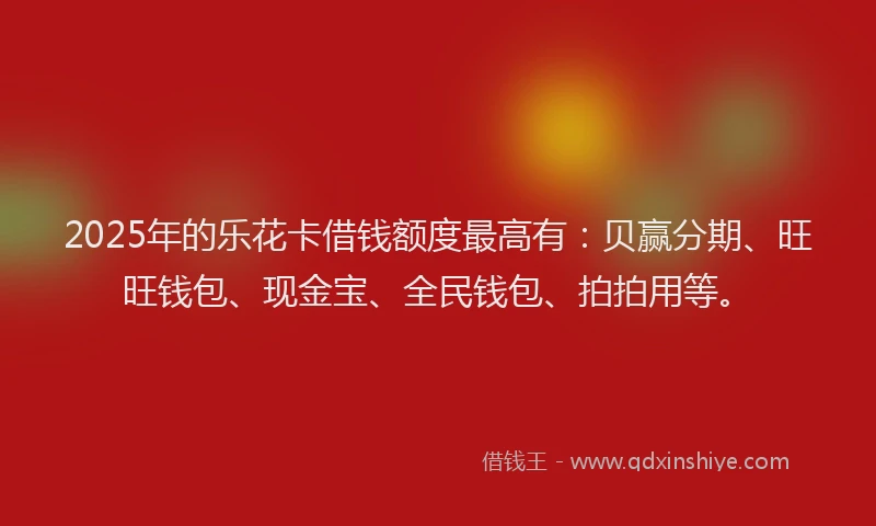 2025年的乐花卡借钱额度最高有：贝赢分期、旺旺钱包、现金宝、全民钱包、拍拍用等。