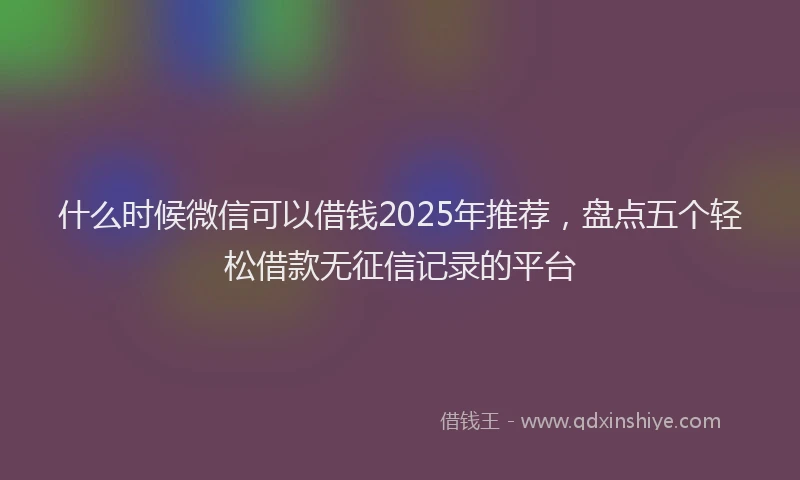 什么时候微信可以借钱2025年推荐，盘点五个轻松借款无征信记录的平台