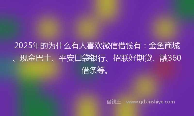 2025年的为什么有人喜欢微信借钱有：金鱼商城、现金巴士、平安口袋银行、招联好期贷、融360借条等。