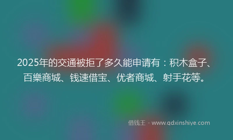 2025年的交通被拒了多久能申请有：积木盒子、百樂商城、钱速借宝、优者商城、射手花等。