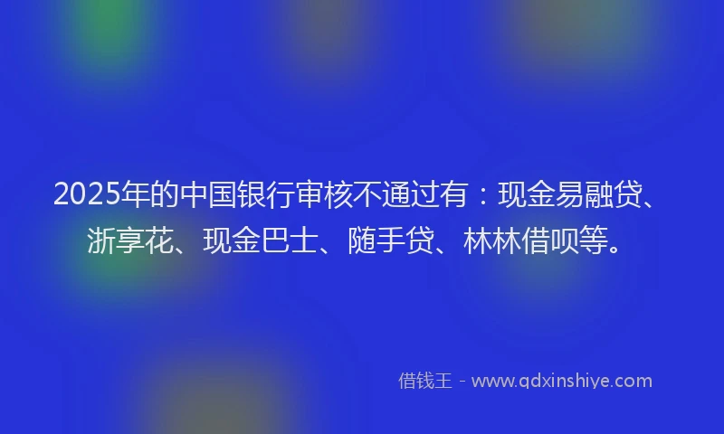 2025年的中国银行审核不通过有：现金易融贷、浙享花、现金巴士、随手贷、林林借呗等。