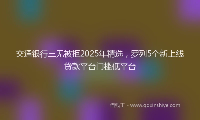 交通银行三无被拒2025年精选，罗列5个新上线贷款平台门槛低平台