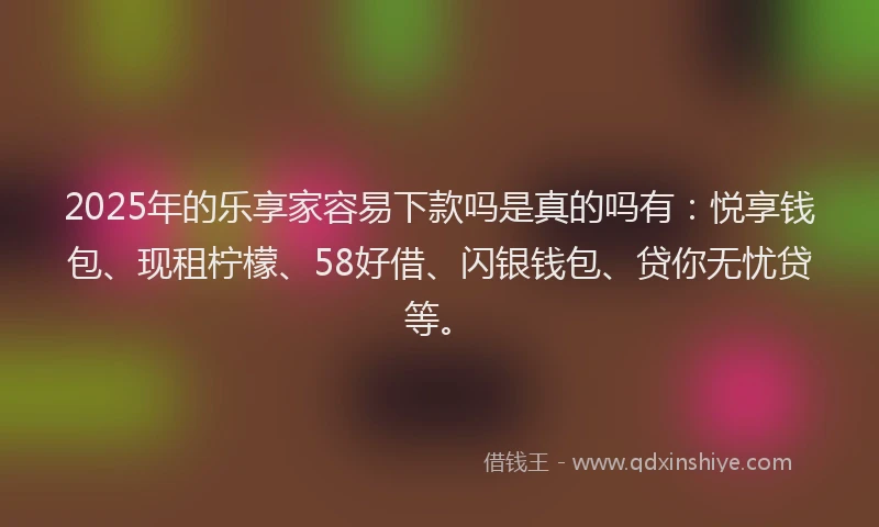 2025年的乐享家容易下款吗是真的吗有：悦享钱包、现租柠檬、58好借、闪银钱包、贷你无忧贷等。