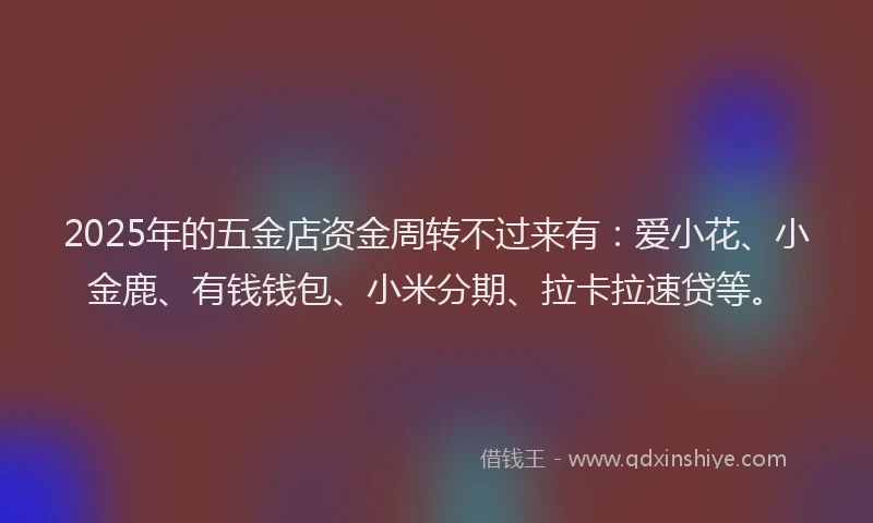 2025年的五金店资金周转不过来有：爱小花、小金鹿、有钱钱包、小米分期、拉卡拉速贷等。